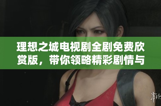 理想之城电视剧全剧免费欣赏版，带你领略精彩剧情与人物魅力