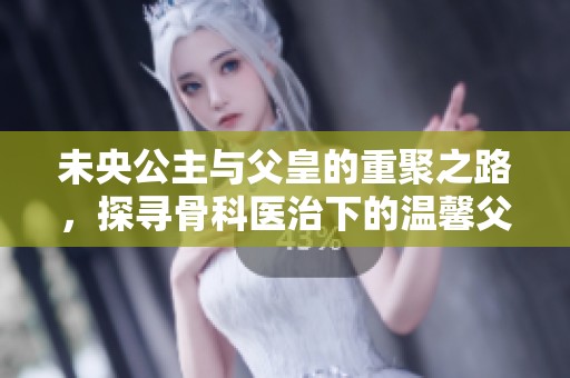 未央公主与父皇的重聚之路，探寻骨科医治下的温馨父女情