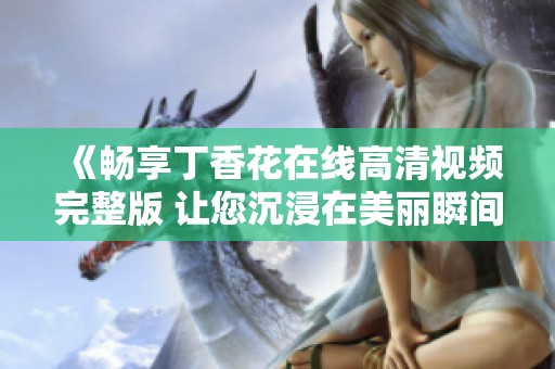 《畅享丁香花在线高清视频完整版 让您沉浸在美丽瞬间之中》