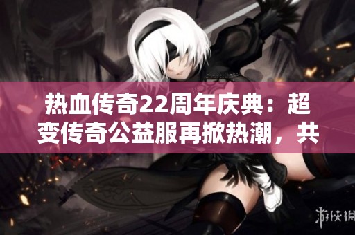 热血传奇22周年庆典：超变传奇公益服再掀热潮，共同重温经典岁月！
