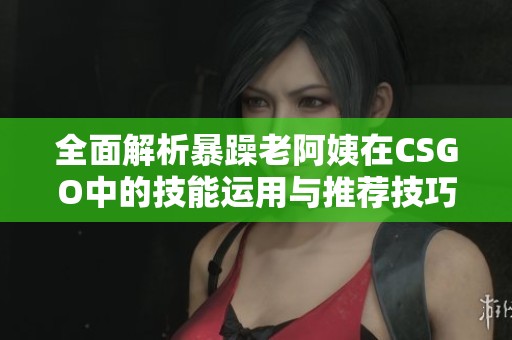 全面解析暴躁老阿姨在CSGO中的技能运用与推荐技巧宝典