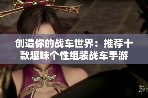 创造你的战车世界：推荐十款趣味个性组装战车手游