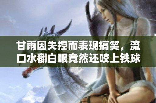 甘雨因失控而表现搞笑，流口水翻白眼竟然还咬上铁球的趣事