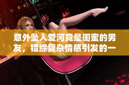 意外坠入爱河竟是闺蜜的男友，错综复杂情感引发的一场风波