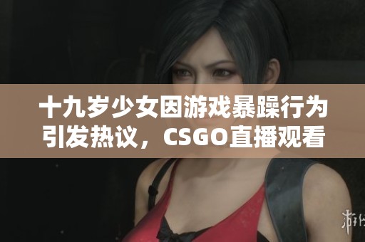 十九岁少女因游戏暴躁行为引发热议，CSGO直播观看人数激增