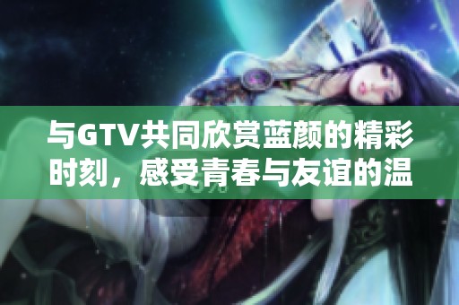 与GTV共同欣赏蓝颜的精彩时刻，感受青春与友谊的温暖交流