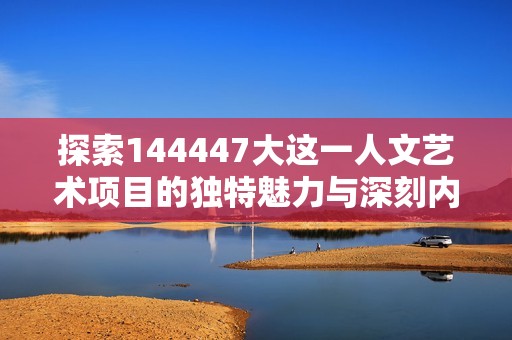 探索144447大这一人文艺术项目的独特魅力与深刻内涵
