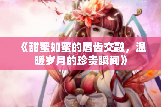 《甜蜜如蜜的唇齿交融，温暖岁月的珍贵瞬间》