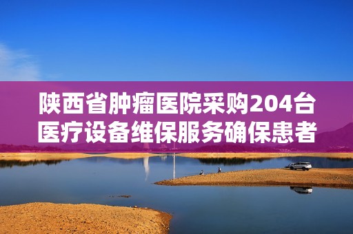 陕西省肿瘤医院采购204台医疗设备维保服务确保患者安全与治疗质量
