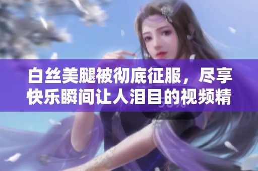 白丝美腿被彻底征服，尽享快乐瞬间让人泪目的视频精彩呈现