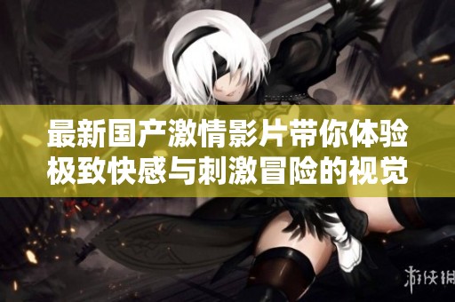 最新国产激情影片带你体验极致快感与刺激冒险的视觉盛宴