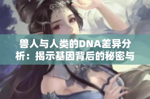 兽人与人类的DNA差异分析：揭示基因背后的秘密与可能性