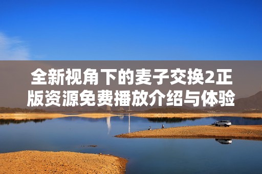 全新视角下的麦子交换2正版资源免费播放介绍与体验分享