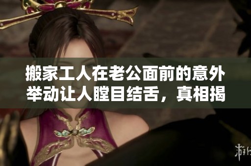 搬家工人在老公面前的意外举动让人瞠目结舌，真相揭晓后引发热议