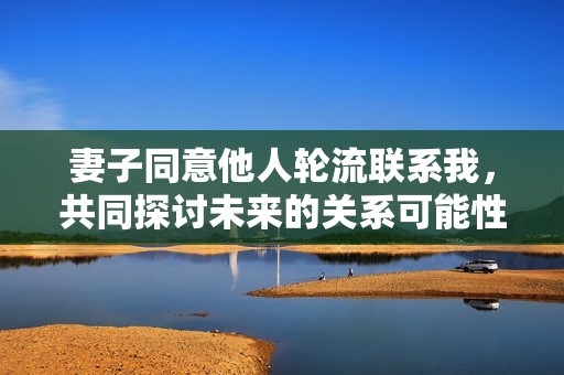 妻子同意他人轮流联系我，共同探讨未来的关系可能性