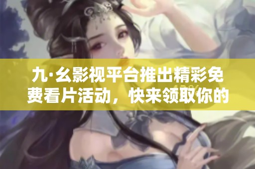九·幺影视平台推出精彩免费看片活动，快来领取你的观影特权吧