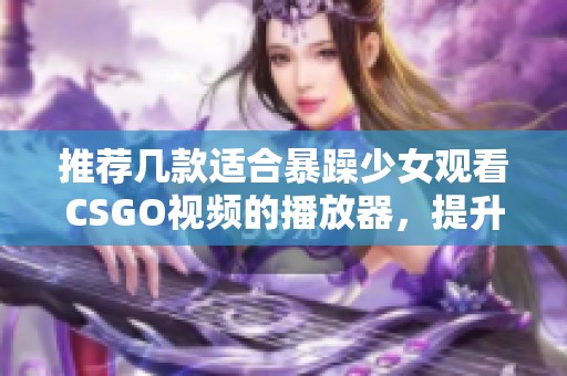 推荐几款适合暴躁少女观看CSGO视频的播放器，提升游戏体验与娱乐享受