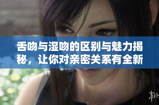 舌吻与湿吻的区别与魅力揭秘，让你对亲密关系有全新认识