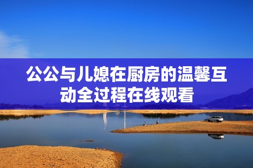 公公与儿媳在厨房的温馨互动全过程在线观看