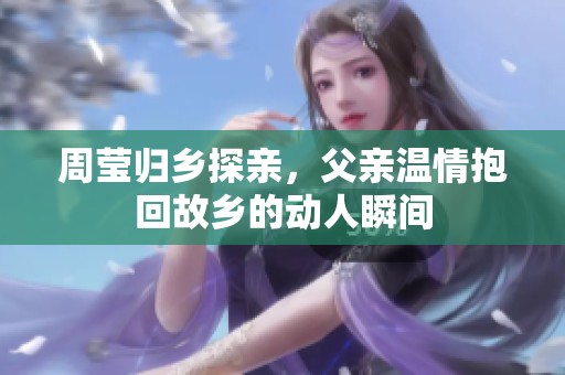 周莹归乡探亲，父亲温情抱回故乡的动人瞬间