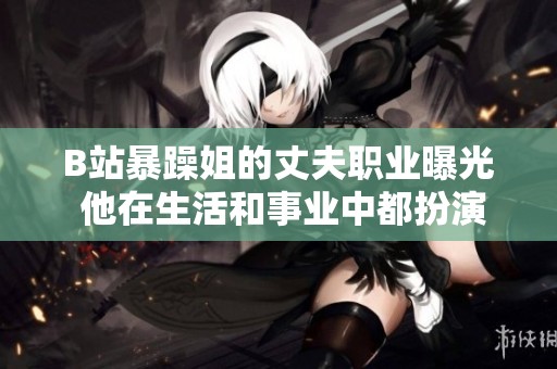 B站暴躁姐的丈夫职业曝光 他在生活和事业中都扮演什么角色