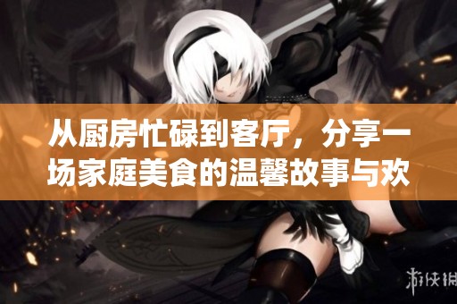 从厨房忙碌到客厅，分享一场家庭美食的温馨故事与欢乐体验(1)