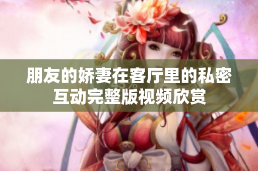 朋友的娇妻在客厅里的私密互动完整版视频欣赏