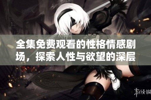 全集免费观看的性格情感剧场，探索人性与欲望的深层次连接