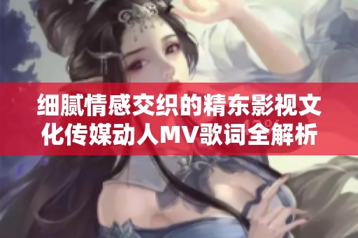 细腻情感交织的精东影视文化传媒动人MV歌词全解析与感悟分享