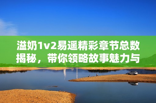溢奶1v2易遥精彩章节总数揭秘，带你领略故事魅力与情节发展