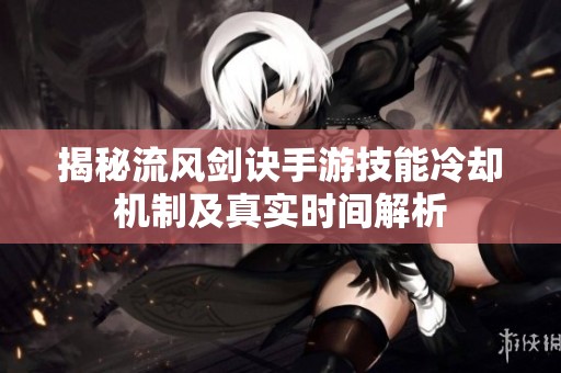 揭秘流风剑诀手游技能冷却机制及真实时间解析