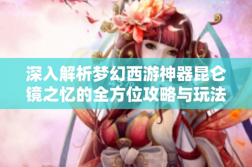 深入解析梦幻西游神器昆仑镜之忆的全方位攻略与玩法技巧