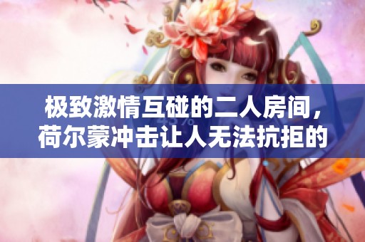 极致激情互碰的二人房间，荷尔蒙冲击让人无法抗拒的瞬间