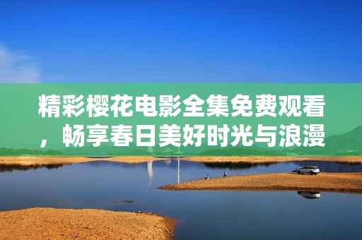 精彩樱花电影全集免费观看，畅享春日美好时光与浪漫故事
