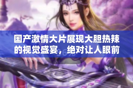 国产激情大片展现大胆热辣的视觉盛宴，绝对让人眼前一亮