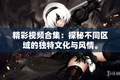 精彩视频合集：探秘不同区域的独特文化与风情。