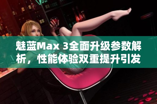 魅蓝Max 3全面升级参数解析，性能体验双重提升引发关注