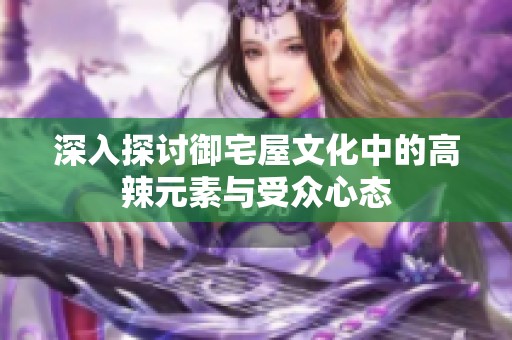 深入探讨御宅屋文化中的高辣元素与受众心态