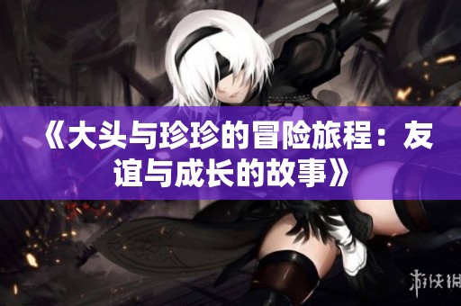 《大头与珍珍的冒险旅程：友谊与成长的故事》