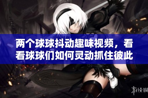 两个球球抖动趣味视频，看看球球们如何灵动抓住彼此的瞬间！
