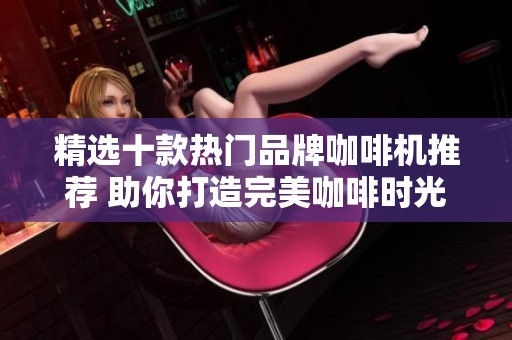 精选十款热门品牌咖啡机推荐 助你打造完美咖啡时光
