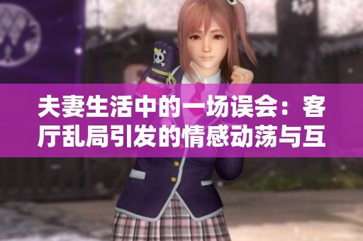 夫妻生活中的一场误会：客厅乱局引发的情感动荡与互换考验
