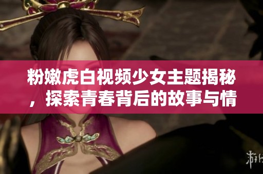 粉嫩虎白视频少女主题揭秘，探索青春背后的故事与情感
