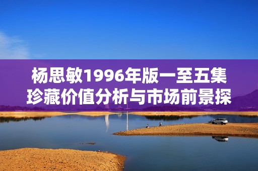 杨思敏1996年版一至五集珍藏价值分析与市场前景探讨