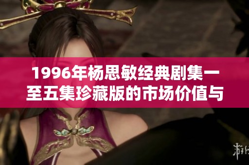 1996年杨思敏经典剧集一至五集珍藏版的市场价值与收藏魅力分析