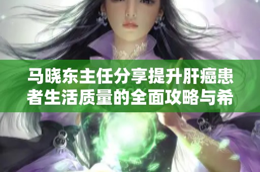 马晓东主任分享提升肝癌患者生活质量的全面攻略与希望之光