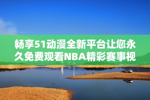畅享51动漫全新平台让您永久免费观看NBA精彩赛事视频