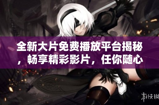 全新大片免费播放平台揭秘，畅享精彩影片，任你随心观影体验！