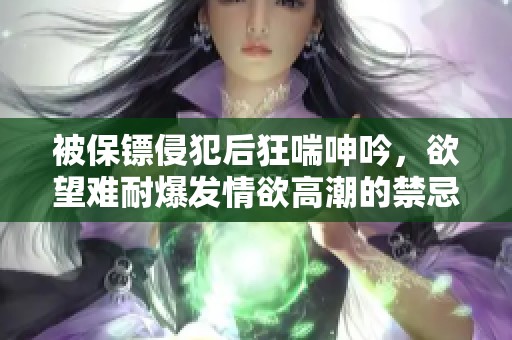被保镖侵犯后狂喘呻吟，欲望难耐爆发情欲高潮的禁忌体验