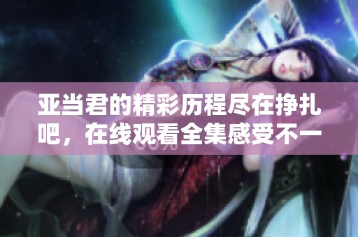 亚当君的精彩历程尽在挣扎吧，在线观看全集感受不一样的魅力！